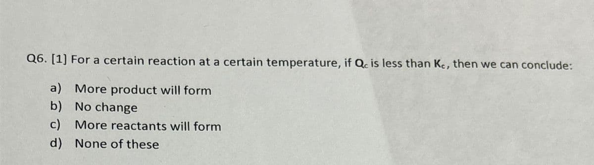 Q6. [1] For a certain reaction at a certain temperature, if Qc is less than Kc, then we can conclude:
a)
More product will form
b) No change
c) More reactants will form
d) None of these