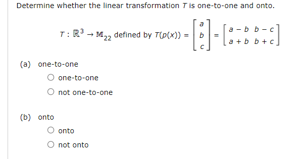 Determine whether the linear transformation T is one-to-one and onto.
3
T: R³ → M₂2 defined by T(p(x)) =
=
22
(a) one-to-one
(b) onto
one-to-one
O not one-to-one
onto
not onto
a
b
с
=
a-b
[8+bb+c]
a + b b + c
C