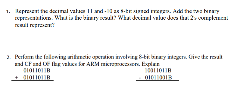 1. Represent the decimal values 11 and -10 as 8-bit signed integers. Add the two binary
representations. What is the binary result? What decimal value does that 2's complement
result represent?
2. Perform the following arithmetic operation involving 8-bit binary integers. Give the result
and CF and OF flag values for ARM microprocessors. Explain
01011011B
+ 01011011B
10011011B
01011001B