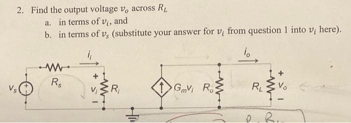 2. Find the output voltage v, across R₁
a. in terms of vi, and
b. in terms of v, (substitute your answer for vi from question 1 into v, here).
io
Vs
Rs
15+
R₁
GmV Ro
- para
RL
Vo
R.