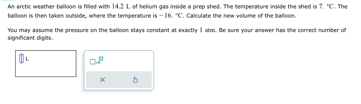 An arctic weather balloon is filled with 14.2 L of helium gas inside a prep shed. The temperature inside the shed is 7. °C. The
balloon is then taken outside, where the temperature is – 16. °C. Calculate the new volume of the balloon.
You may assume the pressure on the balloon stays constant at exactly 1 atm. Be sure your answer has the correct number of
significant digits.
L
x10
X
Ś