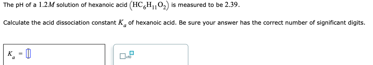 The pH of a 1.2M solution of hexanoic acid (HC H,,0,) is measured to be 2.39.
Calculate the acid dissociation constant K, of hexanoic acid. Be sure your answer has the correct number of significant digits.
K
a
x10
