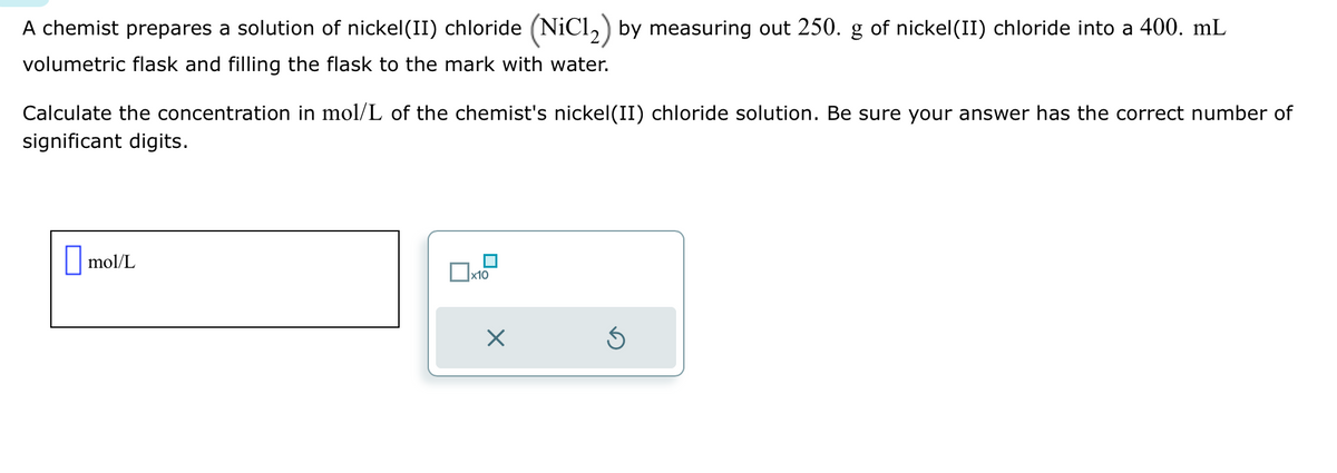 A chemist prepares a solution of nickel (II) chloride (NiC1₂) by measuring out 250. g of nickel (II) chloride into a 400. mL
volumetric flask and filling the flask to the mark with water.
Calculate the concentration in mol/L of the chemist's nickel (II) chloride solution. Be sure your answer has the correct number of
significant digits.
mol/L
x10
Ś