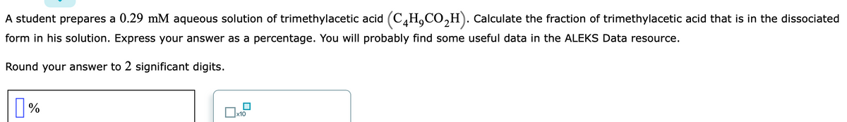A student prepares a 0.29 mM aqueous solution of trimethylacetic acid (C,H,CO,H). Calculate the fraction of trimethylacetic acid that is in the dissociated
form in his solution. Express your answer as a percentage. You will probably find some useful data in the ALEKS Data resource.
Round your answer to 2 significant digits.
|%
x10
