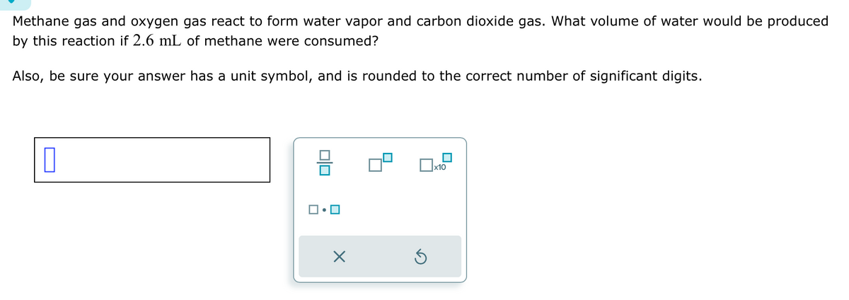 Methane gas and oxygen gas react to form water vapor and carbon dioxide gas. What volume of water would be produced
by this reaction if 2.6 mL of methane were consumed?
Also, be sure your answer has a unit symbol, and is rounded to the correct number of significant digits.
0|0
X
Ś
x10