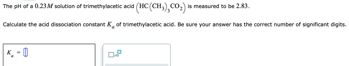 The pH of a 0.23M solution of trimethylacetic acid (HC (CH, CO,) is measured to be 2.83.
Calculate the acid dissociation constant K, of trimethylacetic acid. Be sure your answer has the correct number of significant digits.
а
K. - Û
a
x10
