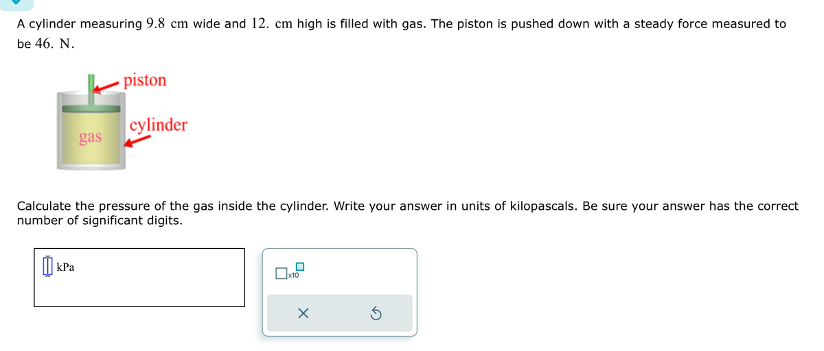 A cylinder measuring 9.8 cm wide and 12. cm high is filled with gas. The piston is pushed down with a steady force measured to
be 46. N.
gas
kPa
piston
cylinder
Calculate the pressure of the gas inside the cylinder. Write your answer in units of kilopascals. Be sure your answer has the correct
number of significant digits.
x10
X
Ś
