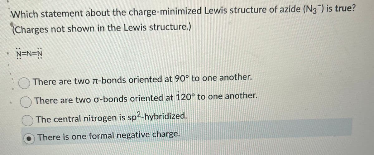 Which statement about the charge-minimized Lewis structure of azide (N3) is true?
(Charges not shown in the Lewis structure.)
N=N=N
There are two л-bonds oriented at 90° to one another.
There are two σ-bonds oriented at 120° to one another.
The central nitrogen is sp²-hybridized.
There is one formal negative charge.