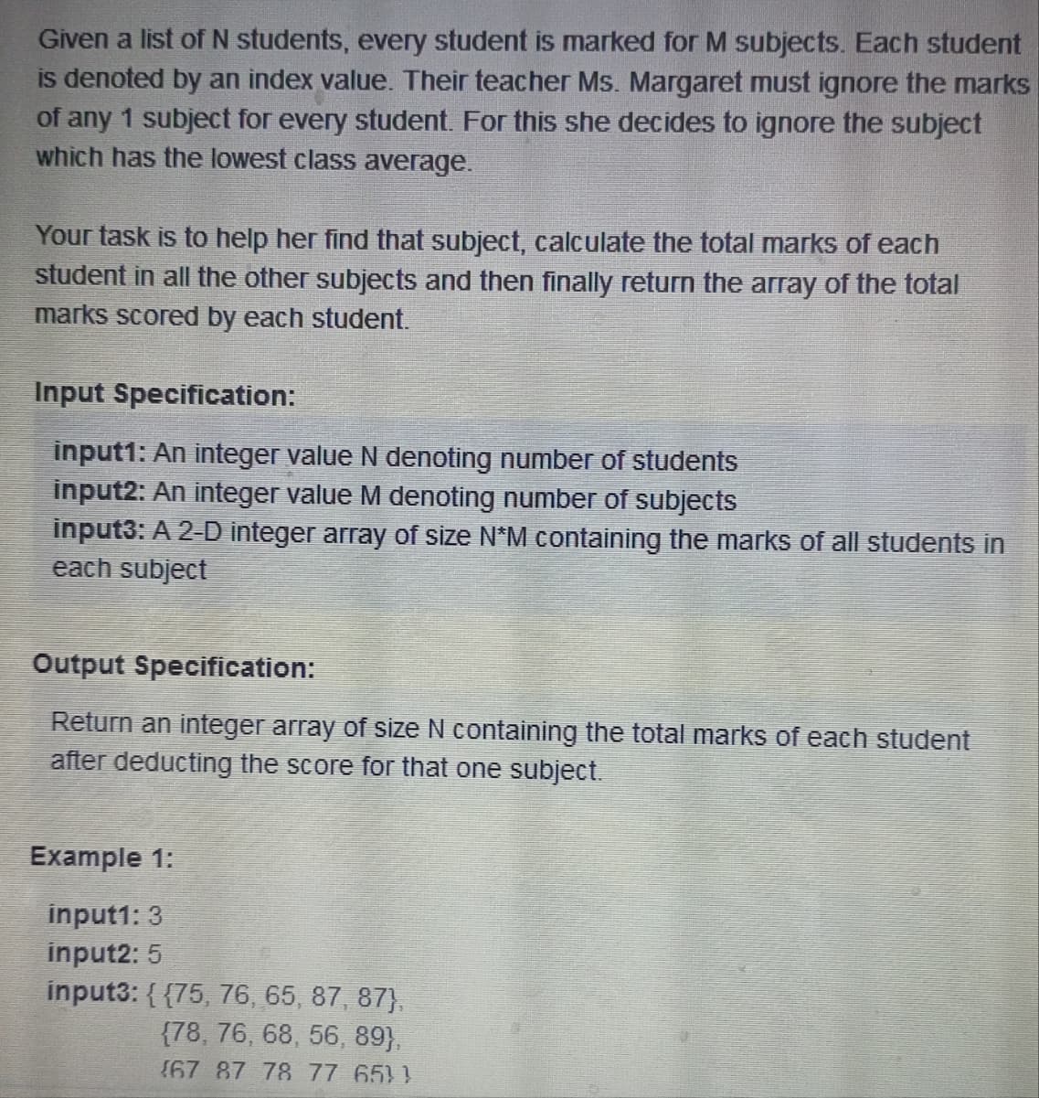 Given a list of N students, every student is marked for M subjects. Each student
is denoted by an index value. Their teacher Ms. Margaret must ignore the marks
of any 1 subject for every student. For this she decides to ignore the subject
which has the lowest class average.
Your task is to help her find that subject, calculate the total marks of each
student in all the other subjects and then finally return the array of the total
marks scored by each student.
Input Specification:
input1: An integer value N denoting number of students
input2: An integer value M denoting number of subjects
input3: A 2-D integer array of size N*M containing the marks of all students in
each subject
Output Specification:
Return an integer array of size N containing the total marks of each student
after deducting the score for that one subject.
Example 1:
input1: 3
input2: 5
input3: {{75, 76, 65, 87, 87),
(78, 76, 68, 56, 89},
(67 87 78 77 651)