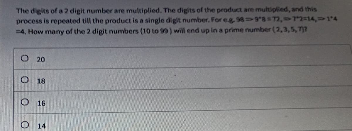 The digits of a 2 digit number are multiplied. The digits of the product are multiplied, and this
989*8=72,72=14,1'4
process is repeated till the product is a single digit number. For e.g.
=4. How many of the 2 digit numbers (10 to 99) will end up in a prime number (2,3,5,7)?
O 20
0
18
16
14