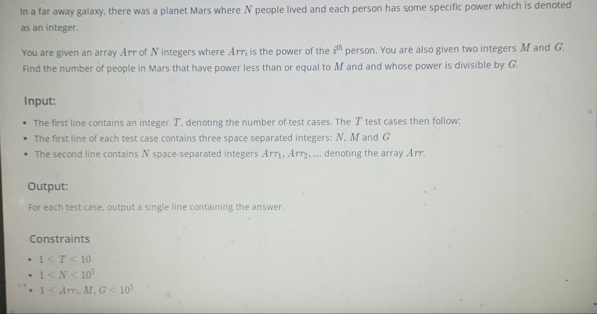 In a far away galaxy, there was a planet Mars where N people lived and each person has some specific power which is denoted
as an integer.
You are given an array Arr of N integers where Arr; is the power of the th person. You are also given two integers M and G.
Find the number of people in Mars that have power less than or equal to M and and whose power is divisible by G.
Input:
• The first line contains an integer T. denoting the number of test cases. The T test cases then follow:
• The first line of each test case contains three space separated integers: N. M and G
• The second line contains N space-separated integers Arri, Arro, ... denoting the array Arr.
Output:
For each test case, output a single line containing the answer.
Constraints
• 1 < T < 10
• 1<N<105
• 1 < Arri, M, G < 105