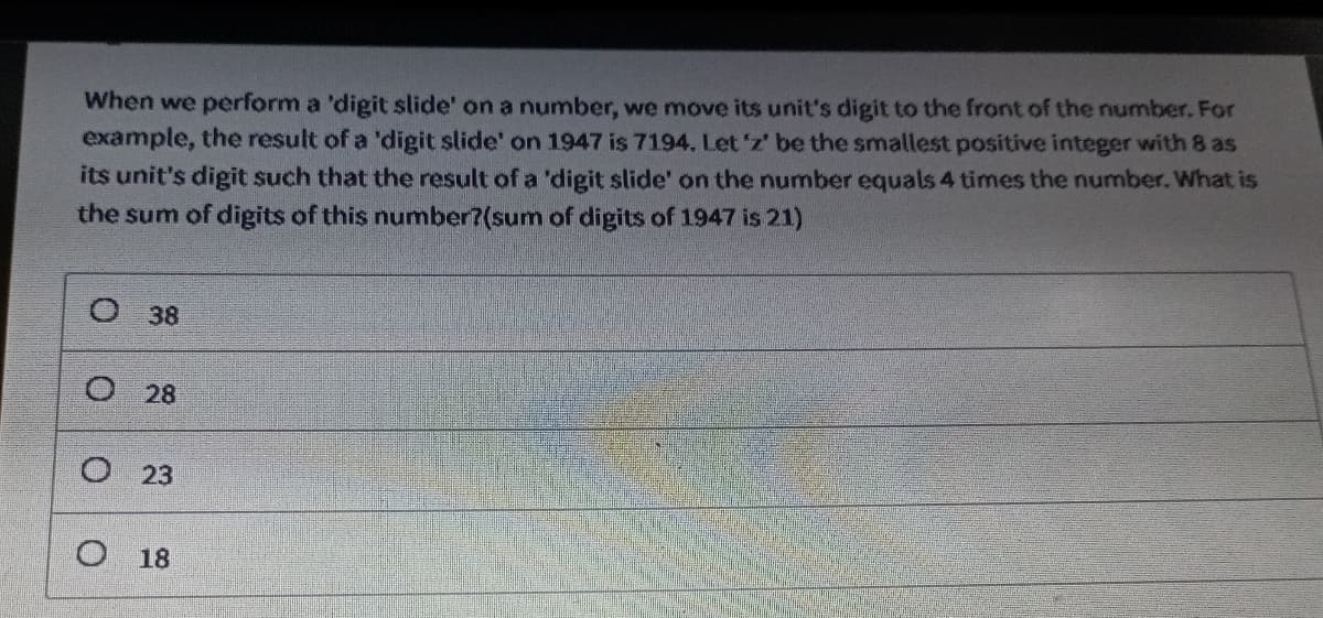 When we perform a 'digit slide' on a number, we move its unit's digit to the front of the number. For
example, the result of a 'digit slide' on 1947 is 7194. Let 'z' be the smallest positive integer with 8 as
its unit's digit such that the result of a 'digit slide' on the number equals 4 times the number. What is
the sum of digits of this number?(sum of digits of 1947 is 21)
O 38
O
28
O23
O18