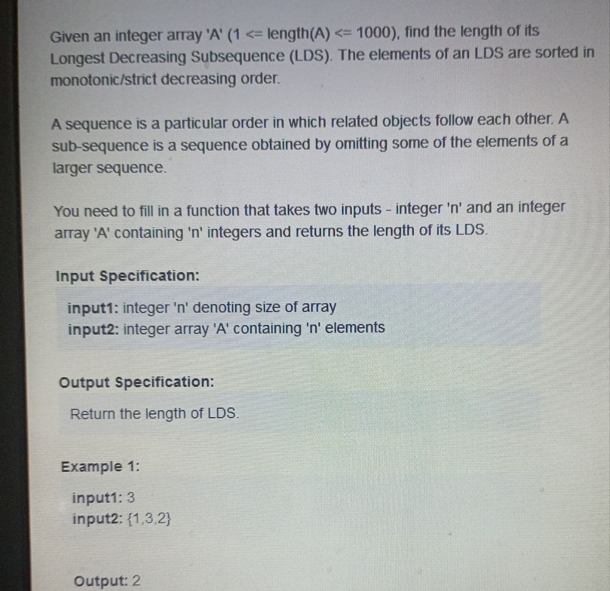 Given an integer array 'A' (1 <= length(A) <= 1000), find the length of its
Longest Decreasing Subsequence (LDS). The elements of an LDS are sorted in
monotonic/strict decreasing order.
A sequence is a particular order in which related objects follow each other. A
sub-sequence is a sequence obtained by omitting some of the elements of a
larger sequence.
You need to fill in a function that takes two inputs - integer 'n' and an integer
array 'A' containing 'n' integers and returns the length of its LDS.
Input Specification:
input1: integer 'n' denoting size of array
input2: integer array 'A' containing 'n' elements
Output Specification:
Return the length of LDS.
Example 1:
input1: 3
input2: (1,3,2}
Output: 2