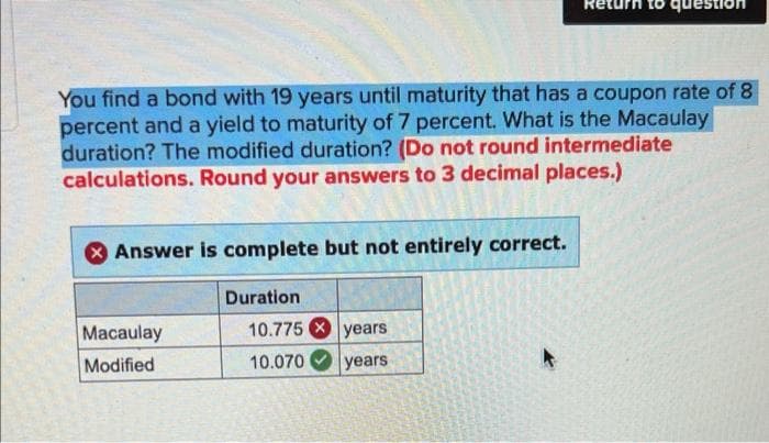 You find a bond with 19 years until maturity that has a coupon rate of 8
percent and a yield to maturity of 7 percent. What is the Macaulay
duration? The modified duration? (Do not round intermediate
calculations. Round your answers to 3 decimal places.)
Answer is complete but not entirely correct.
Macaulay
Modified
Duration
10.775
10.070
que
years
years