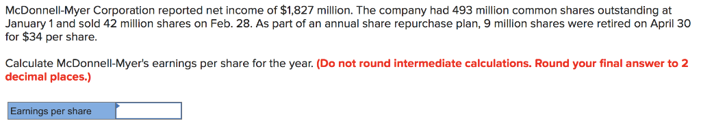 McDonnell-Myer Corporation reported net income of $1,827 million. The company had 493 million common shares outstanding at
January 1 and sold 42 million shares on Feb. 28. As part of an annual share repurchase plan, 9 million shares were retired on April 30
for $34 per share.
Calculate McDonnell-Myer's earnings per share for the year. (Do not round intermediate calculations. Round your final answer to 2
decimal places.)
Earnings per share