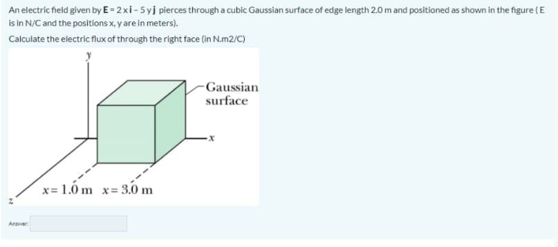 An electric field given by E = 2xi- 5yj pierces through a cubic Gaussian surface of edge length 2.0 m and positioned as shown in the figure (E
is in N/C and the positions x, y are in meters).
Calculate the electric flux of through the right face (in N.m2/C)
-Gaussian
surface
x= 1.0 m x= 3.0 m
Arawer:
