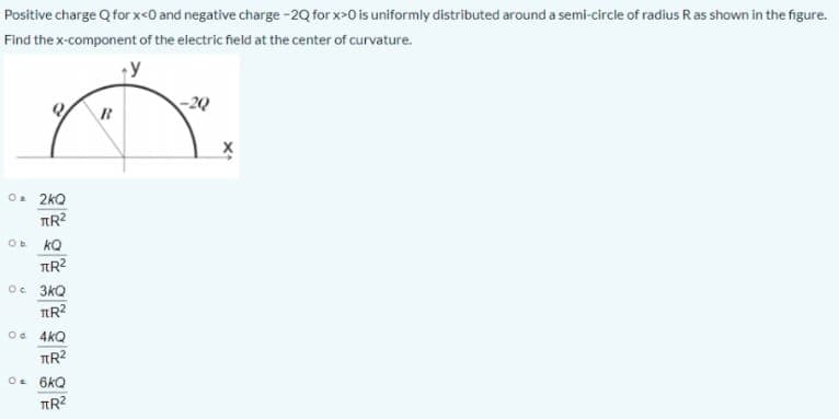 Positive charge Q for x<0 and negative charge -2Q for x>0 is uniformly distributed around a semi-circle of radius Ras shown in the figure.
Find the x-component of the electric field at the center of curvature.
-2Q
O. 2kQ
O kQ
Oc 3kQ
Oe 4kQ
TR?
O. 6kQ
TR?
