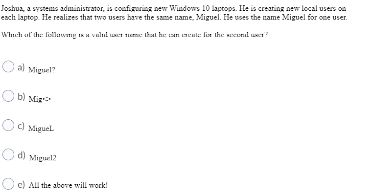 Joshua, a systems administrator, is configuring new Windows 10 laptops. He is creating new local users on
each laptop. He realizes that two users have the same name, Miguel. He uses the name Miguel for one user.
Which of the following is a valid user name that he can create for the second user?
a) Miguel?
b) Mig
c) Miguel
d) Miguel2
e) All the above will work!
