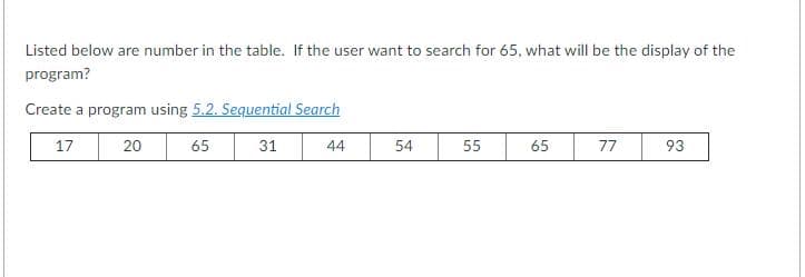 Listed below are number in the table. If the user want to search for 65, what will be the display of the
program?
Create a program using 5.2. Sequential Search
17
20
65
31
44
54
55
65
77
93
