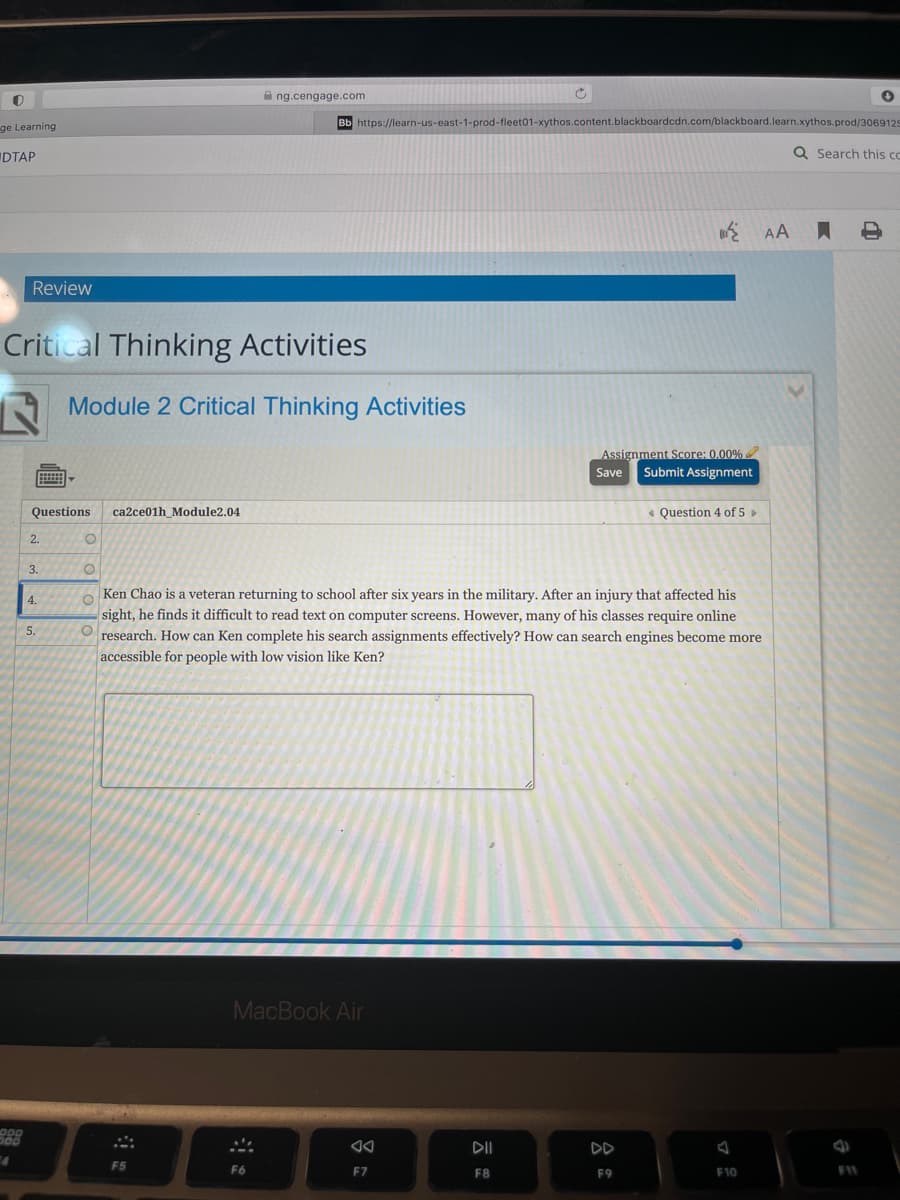 A ng.cengage.com
Bb https://learn-us-east-1-prod-fleet01-xythos.content.blackboardcdn.com/blackboard.learn.xythos.prod/3069129
ge Learning
DTAP
Q Search this co
AA
Review
Critical Thinking Activities
A Module 2 Critical Thinking Activities
Assignment Score: 0.00%
Save
Submit Assignment
Questions
ca2ce01h_Module2.04
« Question 4 of 5 »
2.
3.
Ken Chao is a veteran returning to school after six years in the military. After an injury that affected his
sight, he finds it difficult to read text on computer screens. However, many of his classes require online
research. How can Ken complete his search assignments effectively? How can search engines become more
accessible for people with low vision like Ken?
4.
5.
MacBook Air
DII
DD
F5
F6
EZ
11
F8
F9
F10
