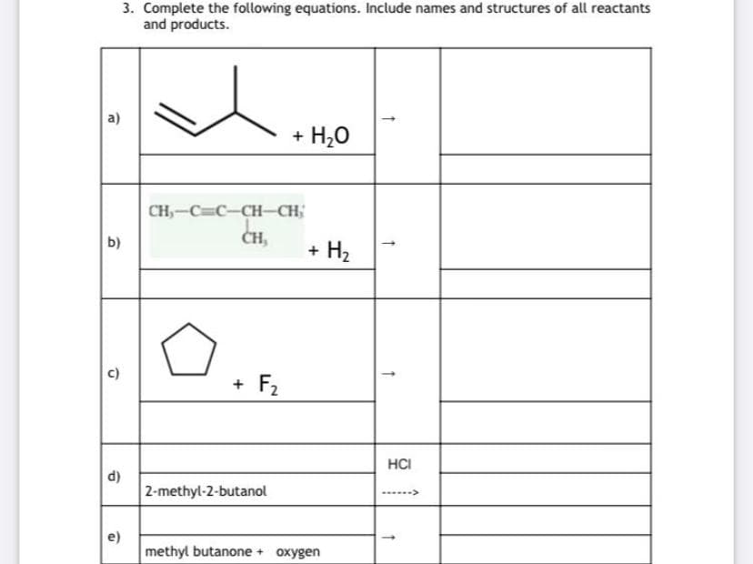 3. Complete the following equations. Include names and structures of all reactants
and products.
a)
+ H20
CH,-C=C-CH-CH;
b)
CH,
+ H2
c)
+ F2
HCI
d)
2-methyl-2-butanol
---->
e)
methyl butanone + oxygen

