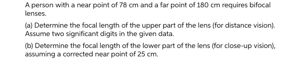 A person with a near point of 78 cm and a far point of 180 cm requires bifocal
lenses.
(a) Determine the focal length of the upper part of the lens (for distance vision).
Assume two significant digits in the given data.
(b) Determine the focal length of the lower part of the lens (for close-up vision),
assuming a corrected near point of 25 cm.
