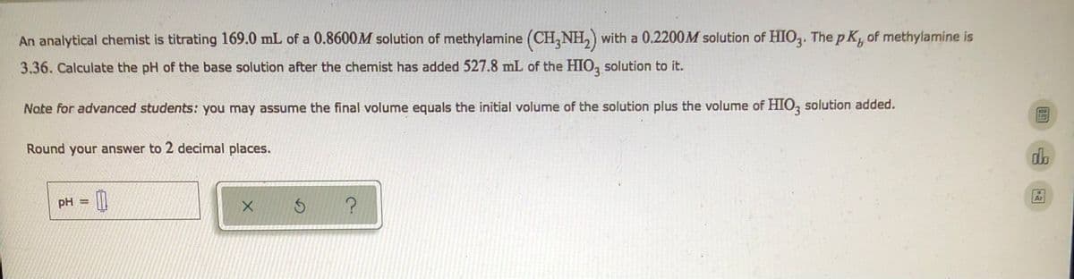 An analytical chemist is titrating 169.0 mL of a 0.8600M solution of methylamine (CH₂NH₂) with a 0.2200M solution of HIO3. The pK, of methylamine is
3.36. Calculate the pH of the base solution after the chemist has added 527.8 mL of the HIO3 solution to it.
Note for advanced students: you may assume the final volume equals the initial volume of the solution plus the volume of HIO3 solution added.
Round your answer to 2 decimal places.
ob
pH
00
X
?
=
S