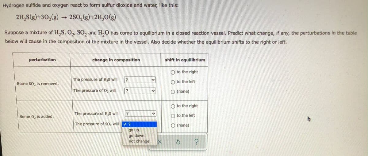 Hydrogen sulfide and oxygen react to form sulfur dioxide and water, like this:
2H₂S(g)+30₂(g)
-
2SO₂(g)+2H₂O(g)
Suppose a mixture of H₂S, O₂, SO₂ and H₂O has come to equilibrium in a closed reaction vessel. Predict what change, if any, the perturbations in the table
below will cause in the composition of the mixture in the vessel. Also decide whether the equilibrium shifts to the right or left.
perturbation
change in composition
shift in equilibrium
O to the right
The pressure of H₂S will
?
Some SO₂ is removed.
to the left
The pressure of O₂ will
(none)
to the right
The pressure of H₂S will
Some 0₂ is added.
The pressure of SO₂ will
?
?
✓ ?
go up.
go down.
not change.
X
Oto the left
O (none)
3