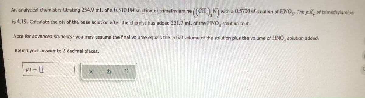 An analytical chemist is titrating 234.9 mL of a 0.5100M solution of trimethylamine ((CH3)N) with a 0.5700M solution of HNO3. The pK, of trimethylamine
is 4.19. Calculate the pH of the base solution after the chemist has added 251.7 mL of the HNO3 solution to it.
Note for advanced students: you may assume the final volume equals the initial volume of the solution plus the volume of HNO3 solution added.
Round your answer to 2 decimal places.
pH =
-0
X
$
