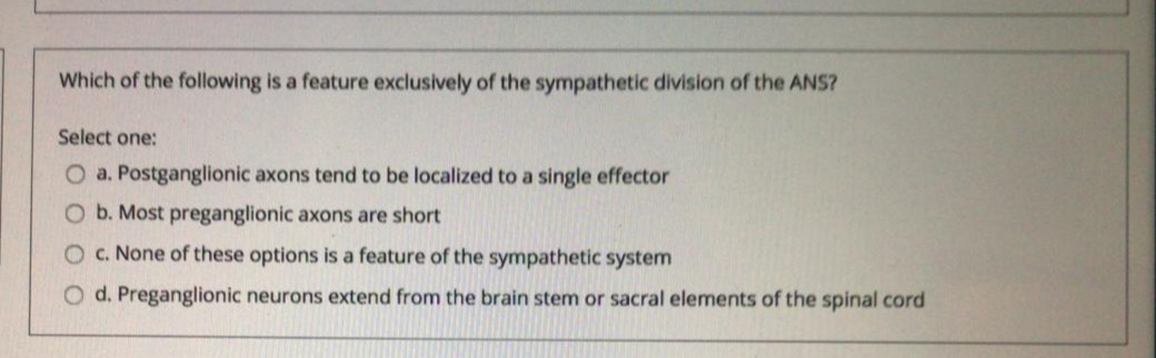Which of the following is a feature exclusively of the sympathetic division of the ANS?
Select one:
O a. Postganglionic axons tend to be localized to a single effector
O b. Most preganglionic axons are short
O. None of these options is a feature of the sympathetic system
O d. Preganglionic neurons extend from the brain stem or sacral elements of the spinal cord
