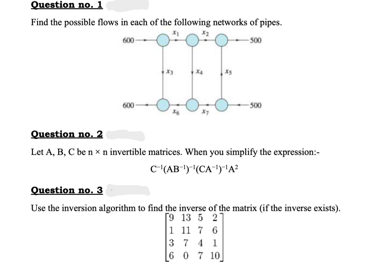 Question no. 1
Find the possible flows in each of the following networks of pipes.
600
500
X4
X5
600
500
Question no. 2
Let A, B, C be n × n invertible matrices. When you simplify the expression:-
C-(AB!)-"(CA-1)'A?
Question no. 3
Use the inversion algorithm to find the inverse of the matrix (if the inverse exists).
[9 13 5 2
1 11 7 6
3 7 4 1
6 0 7 10
