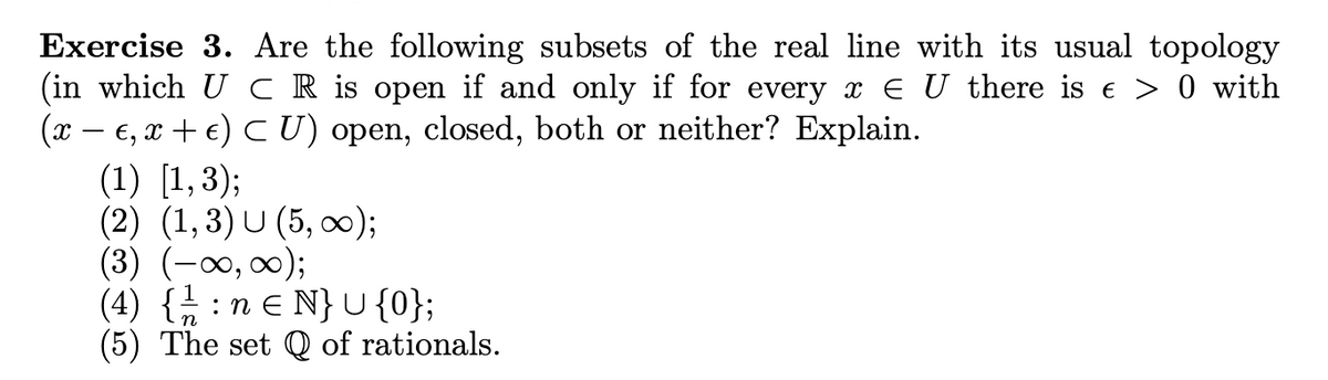 Exercise 3. Are the following subsets of the real line with its usual topology
(in which U CR is open if and only if for every x ‹ U there is € > 0 with
(x − €, x + € ) ≤ U) open, closed, both or neither? Explain.
(1) [1,3);
(2) (1,3) U (5,00);
(3) (-∞0, ∞0);
(4) { neN} U {0};
(5) The set Q of rationals.
.