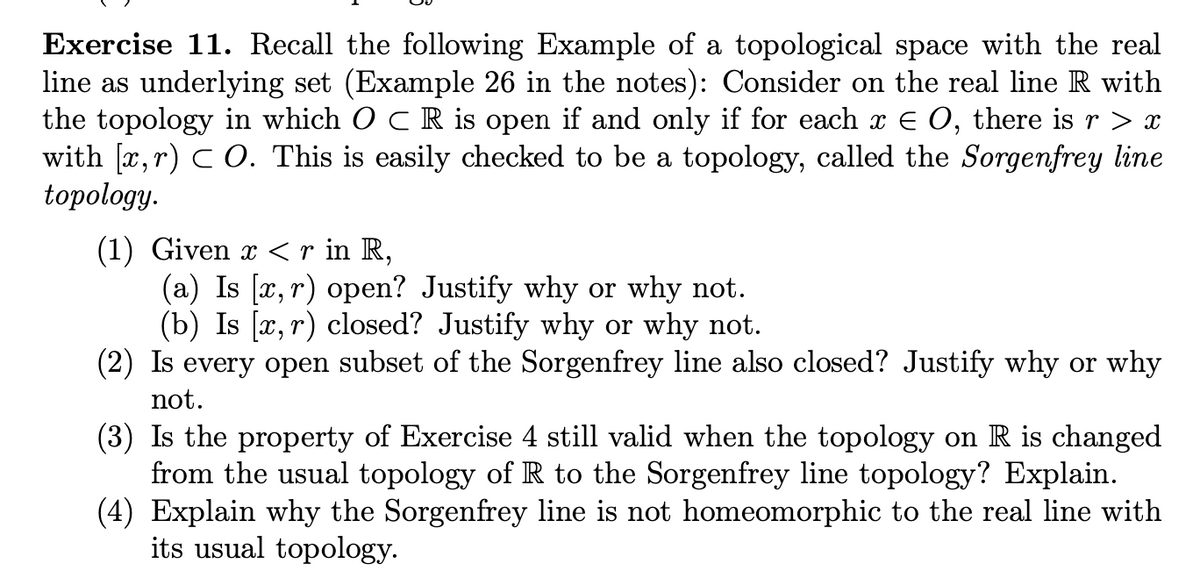 Exercise 11. Recall the following Example of a topological space with the real
line as underlying set (Example 26 in the notes): Consider on the real line R with
the topology in which O C R is open if and only if for each x € O, there is r > x
with [x, r) C O. This is easily checked to be a topology, called the Sorgenfrey line
topology.
(1) Given x < r in R,
(a) Is [x, r) open? Justify why or why not.
(b) Is [x, r) closed? Justify why or why not.
(2) Is every open subset of the Sorgenfrey line also closed? Justify why or why
not.
(3) Is the property of Exercise 4 still valid when the topology on R is changed
from the usual topology of R to the Sorgenfrey line topology? Explain.
(4) Explain why the Sorgenfrey line is not homeomorphic to the real line with
its usual topology.