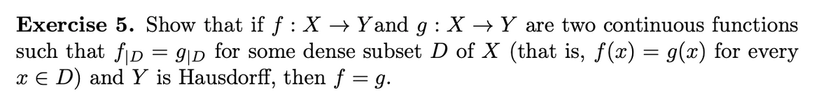 Exercise 5. Show that if f : X → Yand g: X→ Y are two continuous functions
9|D for some dense subset D of X (that is, f(x) = g(x) for every
such that fD
x € D) and Y is Hausdorff, then f = g.
=