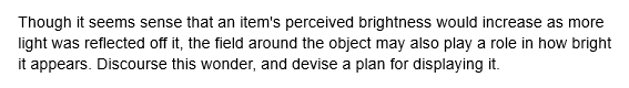 Though it seems sense that an item's perceived brightness would increase as more
light was reflected off it, the field around the object may also play a role in how bright
it appears. Discourse this wonder, and devise a plan for displaying it.