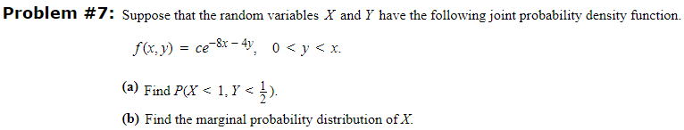 Problem #7: Suppose that the random variables X and Y have the following joint probability density function.
f(x, y) = ce-8x -4, 0 < y < x.
(a) Find P(X < 1, Y < ).
(b) Find the marginal probability distribution of X.
