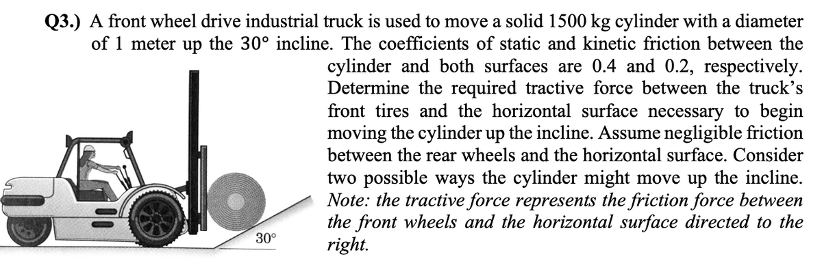 Q3.) A front wheel drive industrial truck is used to move a solid 1500 kg cylinder with a diameter
of 1 meter up the 30° incline. The coefficients of static and kinetic friction between the
cylinder and both surfaces are 0.4 and 0.2, respectively.
Determine the required tractive force between the truck's
front tires and the horizontal surface necessary to begin
moving the cylinder up the incline. Assume negligible friction
between the rear wheels and the horizontal surface. Consider
two possible ways the cylinder might move up the incline.
Note: the tractive force represents the friction force between
the front wheels and the horizontal surface directed to the
right.
30°