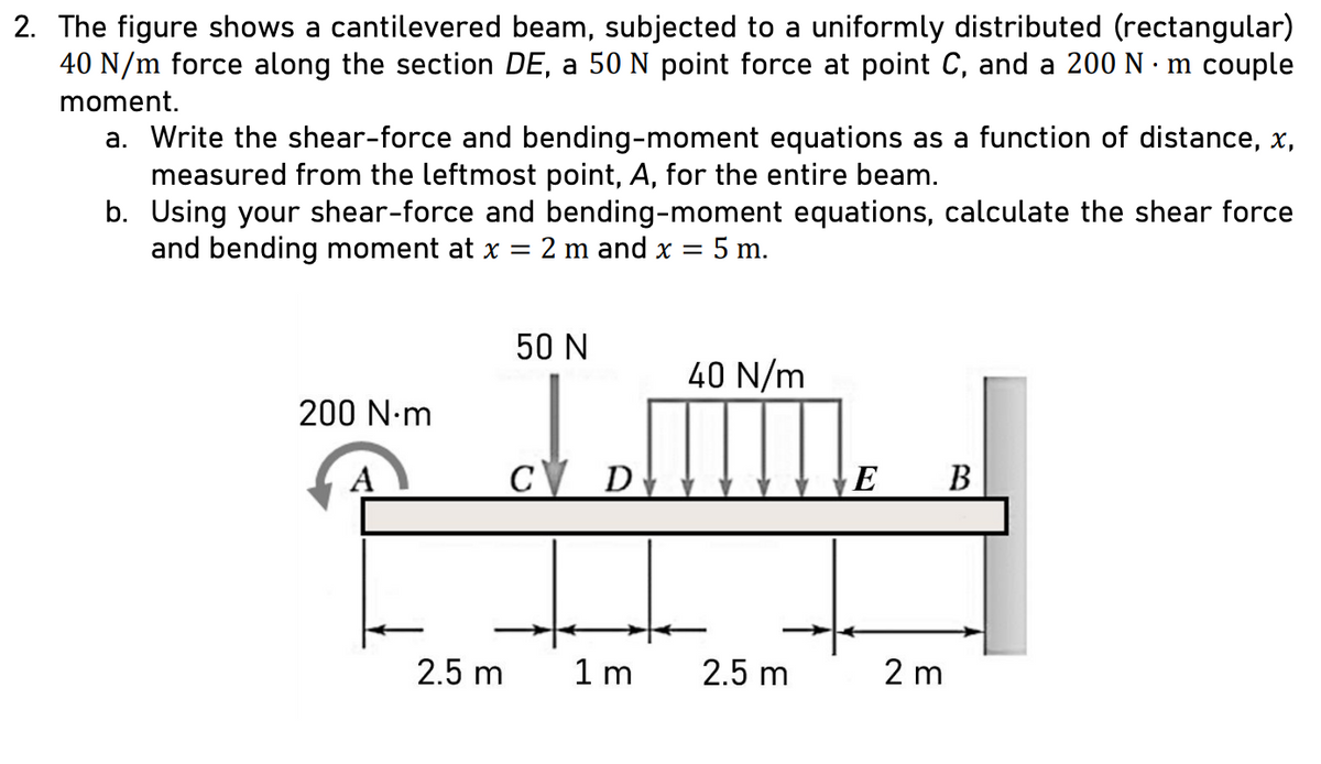 2. The figure shows a cantilevered beam, subjected to a uniformly distributed (rectangular)
40 N/m force along the section DE, a 50 N point force at point C, and a 200 N·m couple
moment.
a. Write the shear-force and bending-moment equations as a function of distance, x,
measured from the leftmost point, A, for the entire beam.
b. Using your shear-force and bending-moment equations, calculate the shear force
and bending moment at x = 2 m and x = = 5 m.
200 N·m
50 N
40 N/m
1.m
C D
2.5 m
1m
2.5 m
E
B
2 m