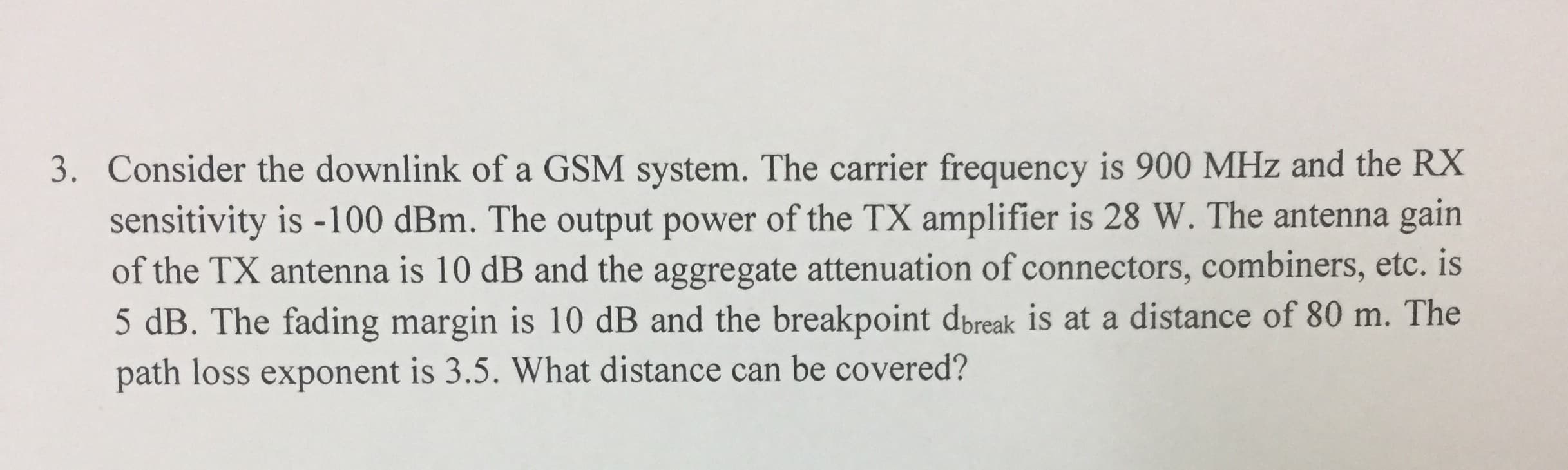 3. Consider the downlink of a GSM system. The carrier frequency is 900 MHz and the RX
sensitivity is -100 dBm. The output power of the TX amplifier is 28 W. The antenna gain
of the TX antenna is 10 dB and the aggregate attenuation of connectors, combiners, etc. is
5 dB. The fading margin is 10 dB and the breakpoint dbreak is at a distance of 80 m. The
path loss exponent is 3.5. What distance can be covered?
