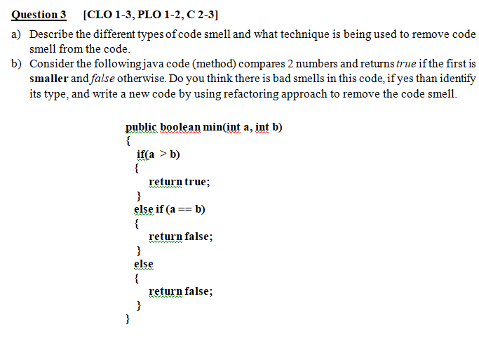 Question 3 [CLO 1-3, PLO 1-2, C 2-3]
a) Describe the different types of code smell and what technique is being used to remove code
smell from the code.
b) Consider the following java code (method) compares 2 numbers and returns true if the first is
smaller and false otherwise. Do you think there is bad smells in this code, if yes than identify
its type, and write a new code by using refactoring approach to remove the code smell.
public boolean min(int a, int b)
{
if(a > b)
{
return true;
ww
www
wwww
else if (a == b)
{
return false;
}
else
{
return false;
}
}
ww w
