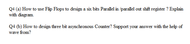 Q4 (a) How to use Flip Flops to design a six bits Parallel in /parallel out shift register ? Explain
with diagram.
Q4 (b) How to design three bit asynchronous Counter? Support your answer with the help of
wave from?
