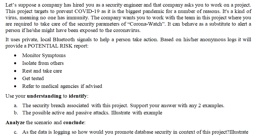 Let's suppose a company has hired you as a security engineer and that company asks you to work on a project.
This project targets to prevent COVID-19 as it is the biggest pandemic for a number of reasons. It's a kind of
virus, meaning no one has immunity. The company wants you to work with the team in this project where you
are required to take care of the security parameters of "Corona-Watch". It can behave as a substitute to alert a
person if he/she might have been exposed to the coronavirus.
It uses private, local Bluetooth signals to help a person take action. Based on his/her anonymous logs it will
provide a POTENTIAL RISK report:
Monitor Symptoms
Isolate from others
Rest and take care
Get tested
Refer to medical agencies if advised
Use your understanding to identify:
a. The security breach associated with this project. Support your answer with any 2 examples.
b. The possible active and passive attacks. Illustrate with example
Analyze the scenario and conclude:
c. As the data is logging so how would you promote database security in context of this project?Illustrate
