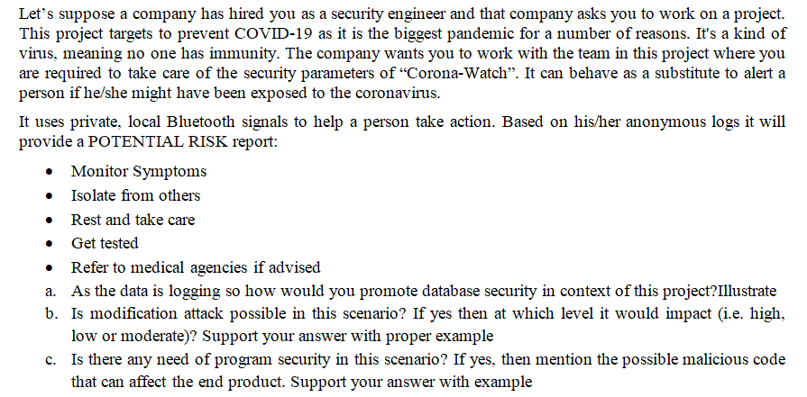 Let's suppose a company has hired you as a security engineer and that company asks you to work on a project.
This project targets to prevent COVID-19 as it is the biggest pandemic for a number of reasons. It's a kind of
virus, meaning no one has immunity. The company wants you to work with the team in this project where you
are required to take care of the security parameters of "Corona-Watch". It can behave as a substitute to alert a
person if he/she might have been exposed to the coronavirus.
It uses private, local Bluetooth signals to help a person take action. Based on his/her anonymous logs it will
provide a POTENTIAL RISK report:
Monitor Symptoms
Isolate from others
Rest and take care
Get tested
Refer to medical agencies if advised
a. As the data is logging so how would you promote database security in context of this project?Illustrate
b. Is modification attack possible in this scenario? If yes then at which level it would impact (i.e. high,
low or moderate)? Support your answer with proper example
c. Is there any need of program security in this scenario? If yes, then mention the possible malicious code
that can affect the end product. Support your answer with example
