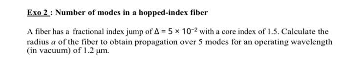 Exo 2: Number of modes in a hopped-index fiber
A fiber has a fractional index jump of A = 5 x 10-2 with a core index of 1.5. Calculate the
radius a of the fiber to obtain propagation over 5 modes for an operating wavelength
(in vacuum) of 1.2 μm.