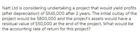 Natt Ltd is considering undertaking a project that would yield profits
(after depreciation) of $545,000 after 2 years. The initial outlay of the
project would be $800,000 and the project's assets would have a
residual value of $50,000 at the end of the project. What would be
the accounting rate of return for this project?