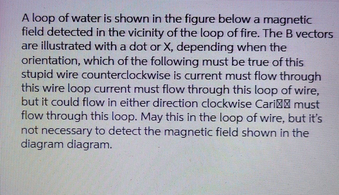 A loop of water is shown in the figure below a magnetic
field detected in the vicinity of the loop of fire. The B vectors
are illustrated with a dot or X, depending when the
orientation, which of the following must be true of this
stupid wire counterclockwise is current must flow through
this wire loop current must flow through this loop of wire,
but it could flow in either direction clockwise Cari must
flow through this loop. May this in the loop of wire, but it's
not necessary to detect the magnetic field shown in the
diagram diagram.