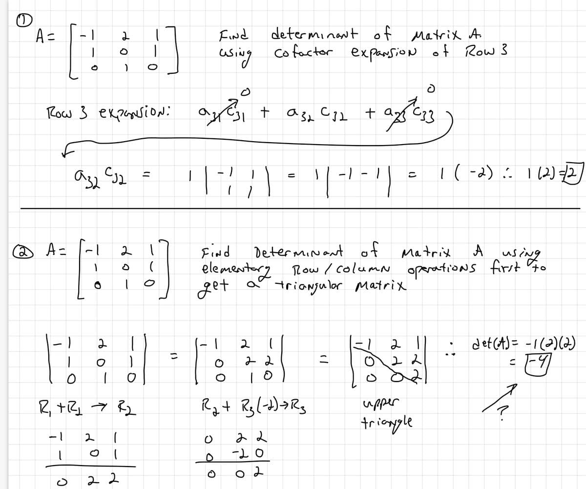 O
A =
2 A=
Row 3 expansion:
-1
1
|
|
C
аза сја
1
1
1
O
2
2
1
2
O
R₁ + R2₂ R₂
(
22
2
ор
!
11
O
()
こ
are
azası
Find
determinant of Matrix A.
using cofactor expansion of Row 3
-
ARA
ī
1
O
+
00
Find
Determinant of
Matrix
Austing
А
elementary Row / column operations first to
get a triangular Matrix
2
(
22
10
ට
R₂ + R₂ (-+)+R₂
аза
a32 C32 + ax C33
13
22
()
-20
02
=
1 / - / - 1) =
J
"/
=
2
8 do
22
021
1 (-2): 1 (2) =/2
upper
triangle
• det (A) = -1(2)(2)
= 1-41
1