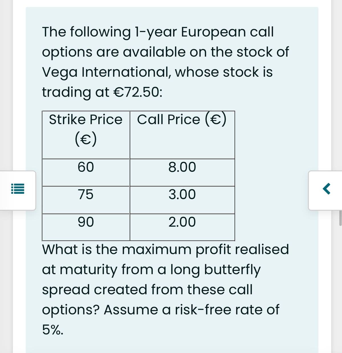 The following 1-year European call
options are available on the stock of
Vega International, whose stock is
trading at €72.50:
Strike Price Call Price (€)
(€)
60
8.00
75
3.00
90
2.00
What is the maximum profit realised
at maturity from a long butterfly
spread created from these call
options? Assume a risk-free rate of
5%.