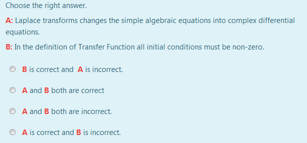 Choose the right answer.
A: Laplace transforms changes the simple algebraic equations into complex differential
equations.
B: In the definition of Transfer Function all initial conditions must be non-zero.
B is correct and A is incorrect.
A and B both are correct
A and B both are incorrect.
A is correct and B is incorrect.
