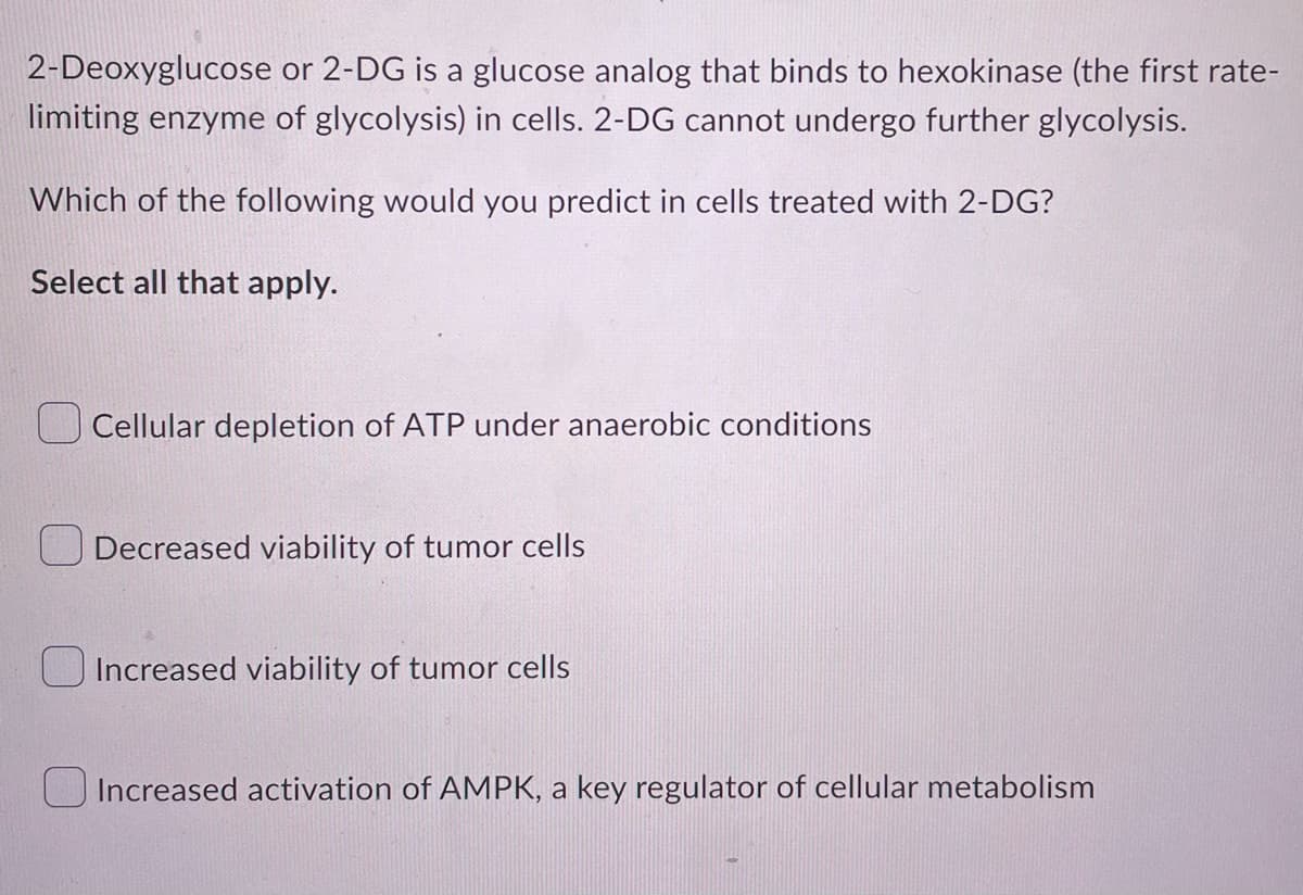 2-Deoxyglucose or 2-DG is a glucose analog that binds to hexokinase (the first rate-
limiting enzyme of glycolysis) in cells. 2-DG cannot undergo further glycolysis.
Which of the following would you predict in cells treated with 2-DG?
Select all that apply.
Cellular depletion of ATP under anaerobic conditions
Decreased viability of tumor cells
Increased viability of tumor cells
Increased activation of AMPK, a key regulator of cellular metabolism